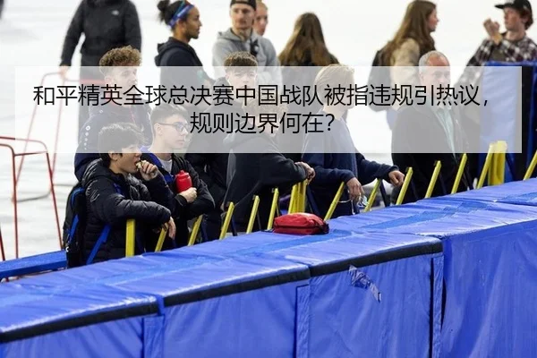 和平精英全球总决赛中国战队被指违规引热议，规则边界何在？