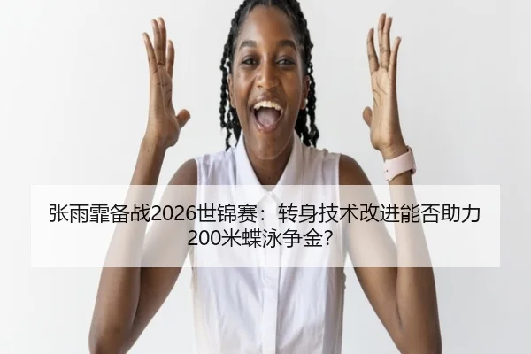 张雨霏备战2026世锦赛：转身技术改进能否助力200米蝶泳争金？